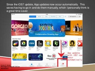 Since the iOS7 update, App updates now occur automatically. This
saves having to go in and do them manually, which I personally think is
a great time saver.
Karina D. Barley
iPad Apps to Teach K-12 Core
Standards©
 