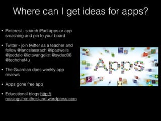 Where can I get ideas for apps?
• Pinterest - search iPad apps or app
smashing and pin to your board
• Twitter - join twitter as a teacher and
follow @lancslassrach @ipadwells
@joedale @ictevangelist @syded06
@techchef4u
• The Guardian does weekly app
reviews
• Apps gone free app
• Educational blogs http://
musingsfromtheisland.wordpress.com
 