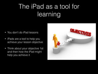 The iPad as a tool for
learning
• You don't do iPad lessons
• iPads are a tool to help you
achieve your lesson objective
• Think about your objective 1st
and then how the iPad might
help you achieve it
 