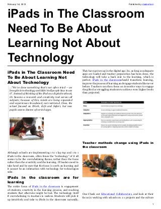 February 1st, 2013                                                                                         Published by: daabraham




iPads in The Classroom
Need To Be About
Learning Not About
Technology
                                                                  They have grown up in the digital age. So, as long as adequate
iPads in The Classroom Need                                       apps are loaded and teacher preparation has been done, the
To Be About Learning Not                                          technology will take a back seat to the learning, which is
                                                                  perfect. iPads in the classroomshould transform learning,
About Technology                                                  improve the process of learning and engage students like never
  …”We’ve done something that’s not often tried – we              before. Teachers can then focus on inventive ways to engage
  brought in technology and didn’t tell people how to use         the gifted or struggling students to achieve even higher levels
  it”. Instead of thinking of the iPad as a digital textbook,     than projected.
  it’s become a research and creativity tool across all
  subjects; because of this, minds are being expanded
  and experiences broadened, not restricted. Once, the
  school focused on iWork, iLife and Safari, but now
  pupils access dozens of varied apps.




                                                                  Teacher methods change using iPads in
                                                                  the classroom
Although schools are implementing 1 to 1 lap top and 1 to 1
iPads in the classroom, often times the “technology” of it all
seems to be the overwhelming theme, rather than the focus
rather than the creativity and the learning. IT leaders need to
take heed and be sure that the focus is 100% on learning and
it cannot be an infatuation with technology for technologies
sake.

iPads in the classroom are for
learning
The entire focus of iPads in the classroom is engagement
of students, creativity in the learning process, and reaching
students that otherwise might be lost. The technology itself      One Check out Educational Collaborators, and look at their
if overwhelming to teachers is useless. Students will pick it     focus in working with schools on 1:1 projects and the culture
up intuitively and take to iPads in the classroom naturally.
                                                                                                                                1
 