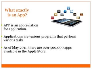 What exactly  is an App? APP is an abbreviation  for application. Applications are various programs that perform various tasks. As of May 2011, there are over 500,000 apps available in the Apple Store. 