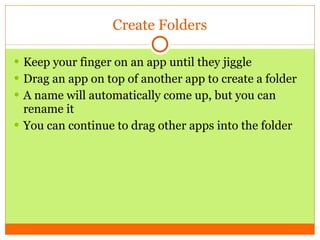 Create Folders Keep your finger on an app until they jiggle Drag an app on top of another app to create a folder A name will automatically come up, but you can rename it You can continue to drag other apps into the folder  