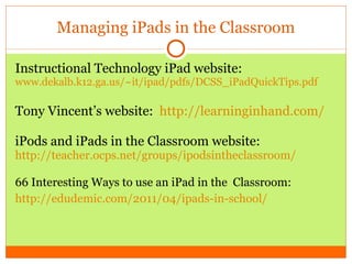 Managing iPads in the Classroom Instructional Technology iPad website:  www.dekalb.k12.ga.us/~ it/ipad/pdfs/DCSS_iPadQuickTips.pdf Tony Vincent’s website:  http://learninginhand.com/ iPods and iPads in the Classroom website:  http://teacher.ocps.net/groups/ipodsintheclassroom / 66 Interesting Ways to use an iPad in the  Classroom: http ://edudemic.com/2011/04/ipads-in-school / 