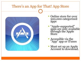 There’s an App for That! App Store Online store for over 500,000 categorized apps “ Apple-supported” apps are only available through the Apple Store Accessible via the "App" app or iTunes Must set up an Apple Account to download.  