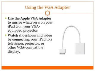 Using the VGA Adapter Use the Apple VGA Adapter to mirror whatever’s on your iPad 2 on your VGA-equipped projector Watch slideshows and video by connecting your iPad to a television, projector, or other VGA-compatible display. 