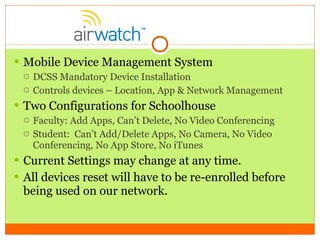 Mobile Device Management System DCSS Mandatory Device Installation Controls devices – Location, App & Network Management Two Configurations for Schoolhouse  Faculty: Add Apps, Can’t Delete, No Video Conferencing Student:  Can’t Add/Delete Apps, No Camera, No Video Conferencing, No App Store, No iTunes Current Settings may change at any time. All devices reset will have to be re-enrolled before being used on our network. 