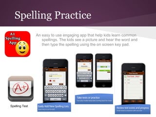 Spelling Practice
                An easy to use engaging app that help kids learn common
                   spellings. The kids see a picture and hear the word and
                   then type the spelling using the on screen key pad.




Spelling Test
 