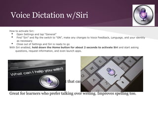 Voice Dictation w/Siri
How to activate Siri:
 •   Open Settings and tap “General”
 •   Find “Siri” and flip the switch to “ON”, make any changes to Voice Feedback, Language, and your identity
      as necessary
 •   Close out of Settings and Siri is ready to go
With Siri enabled, hold down the Home button for about 2 seconds to activate Siri and start asking
    questions, request information, and even launch apps.




Convert speech into editable text that can be copied or sent via e-mail.


Great for learners who prefer talking over writing. Improves spelling too.
 