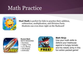 Math Practice

    Mad Math is perfect for kids to practice their addition,
      subtraction, multiplication, and Division Facts.
      Students can even draw right on the flashcard!




                                            Math Ninja
      Rocket Math
      MATH MISSIONS:                        Use your math skills to
      ▸ Numbers                             defend your treehouse
      ▸ Telling Time                        against a hungry tomato
      ▸ U.S. Money
      ▸ 3D Shapes
                                            and his robotic army in this
      ▸ Arithmetic                          fun action packed game!
 