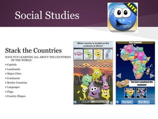 Social Studies


Stack the Countries
HAVE FUN LEARNING ALL ABOUT THE COUNTRIES
   OF THE WORLD:
▸ Capitals
▸ Landmarks
▸ Major Cities
▸ Continents
▸ Border Countries
▸ Languages
▸ Flags
▸ Country Shapes
 