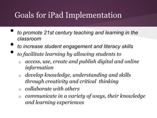 Goals for iPad Implementation

•  to promote 21st century teaching and learning in the
   classroom
•  to increase student engagement and literacy skills
•  to facilitate learning by allowing students to
   o    access, use, create and publish digital and online
        information
   o    develop knowledge, understanding and skills
        through creativity and critical thinking
   o    collaborate with others
   o    communicate in a variety of ways, their knowledge
        and learning experiences
 