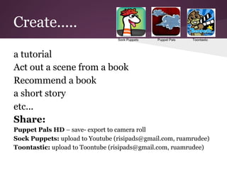 Create.....

a tutorial
Act out a scene from a book
Recommend a book
a short story
etc...
Share:
Puppet Pals HD – save- export to camera roll
Sock Puppets: upload to Youtube (risipads@gmail.com, ruamrudee)
Toontastic: upload to Toontube (risipads@gmail.com, ruamrudee)
 