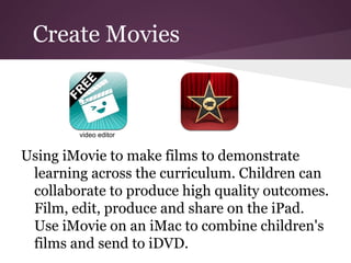 Create Movies



        video editor


Using iMovie to make films to demonstrate
 learning across the curriculum. Children can
 collaborate to produce high quality outcomes.
 Film, edit, produce and share on the iPad.
 Use iMovie on an iMac to combine children's
 films and send to iDVD.
 