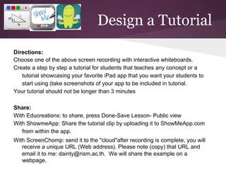 Design a Tutorial
Directions:
Choose one of the above screen recording with interactive whiteboards.
Create a step by step a tutorial for students that teaches any concept or a
   tutorial showcasing your favorite iPad app that you want your students to
   start using (take screenshots of your app to be included in tutorial.
Your tutorial should not be longer than 3 minutes

Share:
With Educreations: to share, press Done-Save Lesson- Public view
With ShowmeApp: Share the tutorial clip by uploading it to ShowMeApp.com
   from within the app.
With ScreenChomp: send it to the "cloud"after recording is complete, you will
   receive a unique URL (Web address). Please note (copy) that URL and
   email it to me: dainty@rism.ac.th. We will share the example on a
   webpage.
 