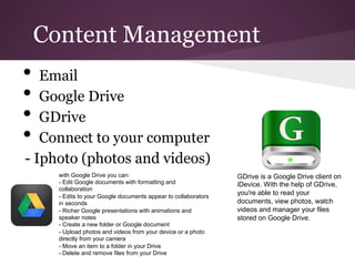 Content Management
•  Email
•  Google Drive
•  GDrive
•  Connect to your computer
- Iphoto (photos and videos)
     with Google Drive you can:                                 GDrive is a Google Drive client on
     - Edit Google documents with formatting and                iDevice. With the help of GDrive,
     collaboration
     - Edits to your Google documents appear to collaborators
                                                                you're able to read your
     in seconds                                                 documents, view photos, watch
     - Richer Google presentations with animations and          videos and manager your files
     speaker notes                                              stored on Google Drive.
     - Create a new folder or Google document
     - Upload photos and videos from your device or a photo
     directly from your camera
     - Move an item to a folder in your Drive
     - Delete and remove files from your Drive
 