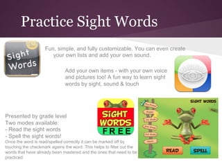 Practice Sight Words
                    Fun, simple, and fully customizable. You can even create
                       your own lists and add your own sound.

                              Add your own items - with your own voice
                              and pictures too! A fun way to learn sight
                              words by sight, sound & touch




Presented by grade level
Two modes available:
- Read the sight words
- Spell the sight words!
Once the word is read/spelled correctly it can be marked off by
touching the checkmark agains the word. This helps to filter out the
words that have already been mastered and the ones that need to be
practiced.
 