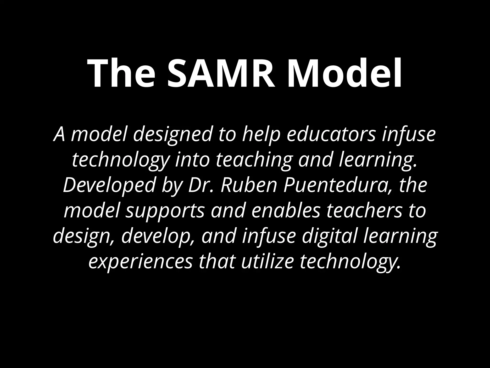 The SAMR Model
A model designed to help educators infuse
technology into teaching and learning.
Developed by Dr. Ruben Puentedura, the
model supports and enables teachers to
design, develop, and infuse digital learning
experiences that utilize technology.
 