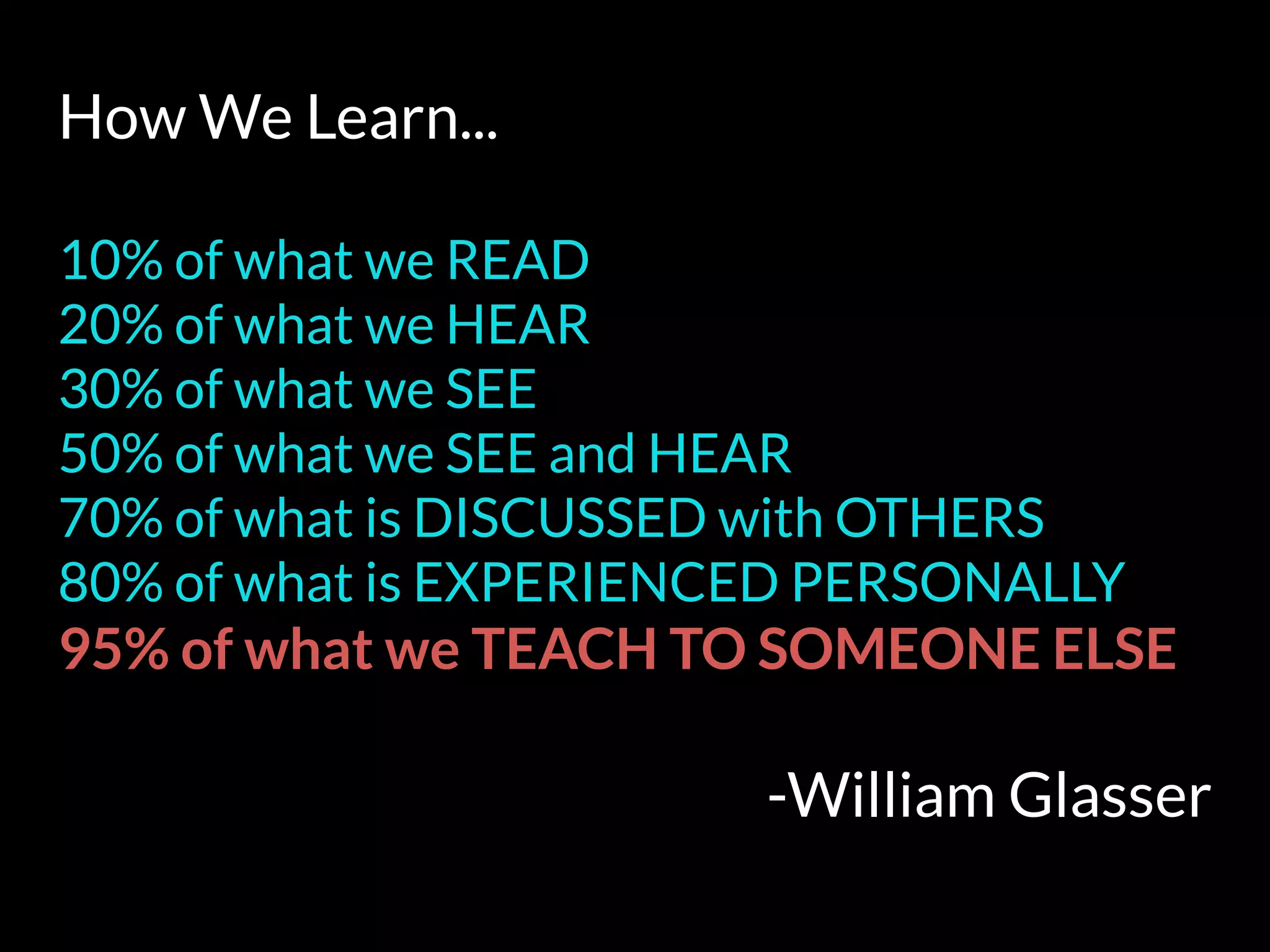 How We Learn...
10% of what we READ
20% of what we HEAR
30% of what we SEE
50% of what we SEE and HEAR
70% of what is DISCUSSED with OTHERS
80% of what is EXPERIENCED PERSONALLY
95% of what we TEACH TO SOMEONE ELSE
-William Glasser
 