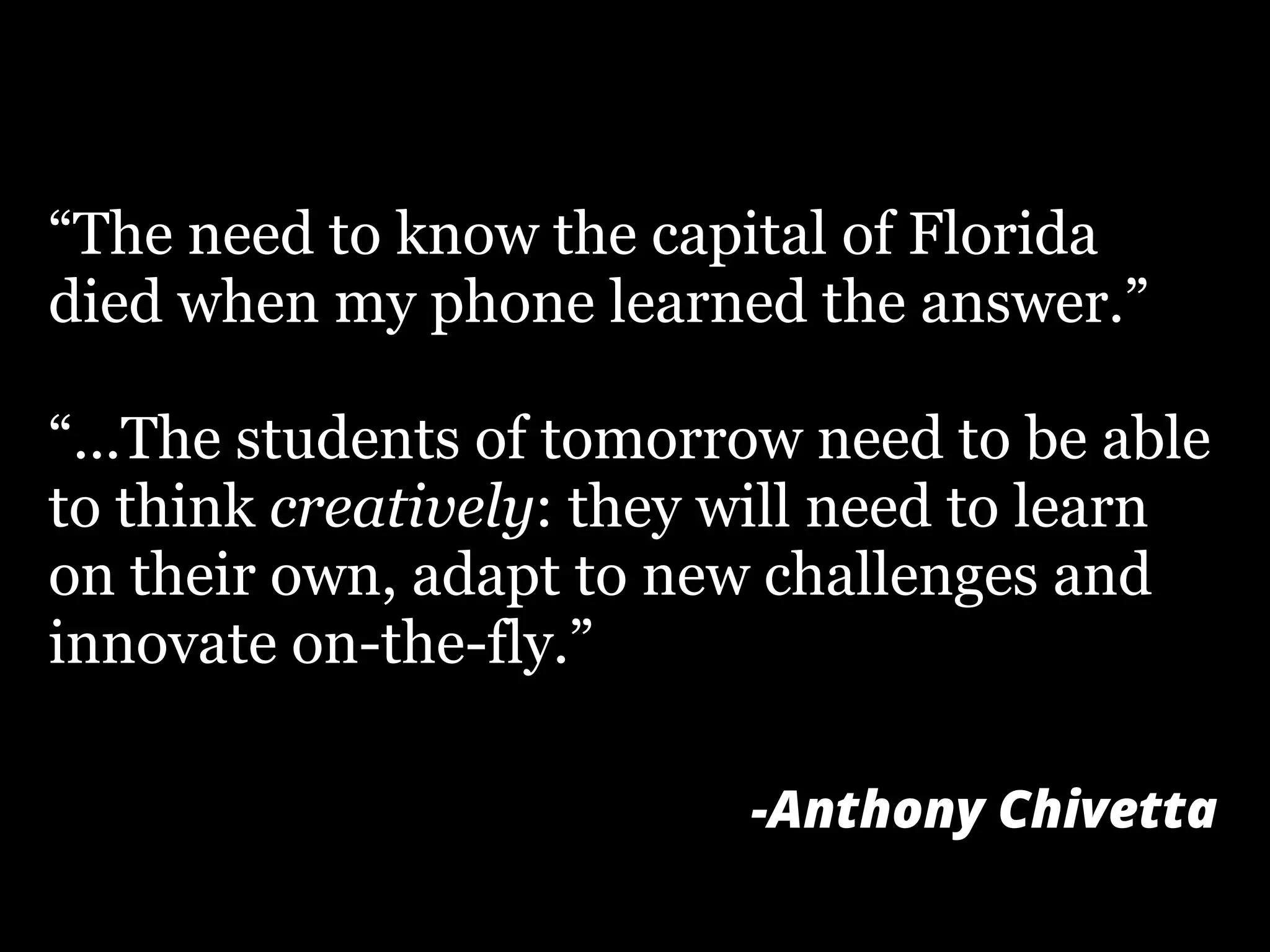 “The need to know the capital of Florida
died when my phone learned the answer.”
“...The students of tomorrow need to be able
to think creatively: they will need to learn
on their own, adapt to new challenges and
innovate on-the-fly.”
-Anthony Chivetta
 