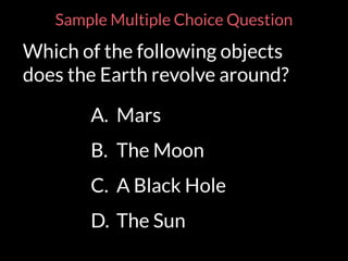 Sample Multiple Choice Question
Which of the following objects
does the Earth revolve around?
A. Mars
B. The Moon
C. A Black Hole
D. The Sun
 