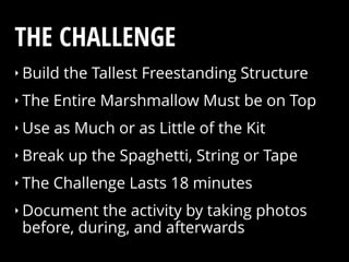 ‣ Build the Tallest Freestanding Structure
‣ The Entire Marshmallow Must be on Top
‣ Use as Much or as Little of the Kit
‣ Break up the Spaghetti, String or Tape
‣ The Challenge Lasts 18 minutes
‣ Document the activity by taking photos
before, during, and afterwards
THE CHALLENGE
 
