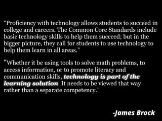 “Proficiency with technology allows students to succeed in
college and careers. The Common Core Standards include
basic technology skills to help them succeed; but in the
bigger picture, they call for students to use technology to
help them learn in all areas.”
“Whether it be using tools to solve math problems, to
access information, or to promote literacy and
communication skills, technology is part of the
learning solution. It needs to be viewed that way
rather than a separate competency.”
-James Brock
 