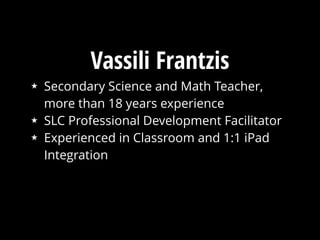 Vassili Frantzis
★ Secondary Science and Math Teacher,
more than 18 years experience
★ SLC Professional Development Facilitator
★ Experienced in Classroom and 1:1 iPad
Integration
 