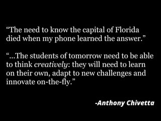 “The need to know the capital of Florida
died when my phone learned the answer.”
“...The students of tomorrow need to be able
to think creatively: they will need to learn
on their own, adapt to new challenges and
innovate on-the-fly.”
-Anthony Chivetta
 