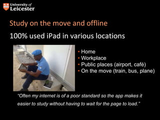 Study on the move and offline
100% used iPad in various locations
• Home
• Workplace
• Public places (airport, café)
• On the move (train, bus, plane)
“Often my internet is of a poor standard so the app makes it
easier to study without having to wait for the page to load.”
 