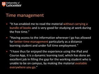 Time management
• “It has enabled me to read the material without carrying a
bundle of books and is very good for studying at work during
the free time.”
• “Having access to the information wherever I go has allowed
for better time management particularly as a distance
learning student and under full time employment.”
• “I have thus far enjoyed the experience using the iPad and
Course App, it is a dynamic learning tool, which has done an
excellent job in filling the gap for the working student who is
unable to be on campus, by making the material available
everywhere you go.”
 
