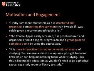 Motivation and Engagement
• “Firstly I am more motivated, as it is structured and
organised. I am getting through more than I would if I was
solely given a recommended reading list.”
• “The Course App is easily accessed, it is pre-structured and
organised. I find it a logical progression and a great guide to
complete a unit by using the course app.”
• “It is more interactive than other conventional means of
studying. You can use audio visual options, plus get to online
links which can help maintaining focus while studying. Plus
this is like mobile education as you don’t need to go a physical
space, e.g. study room or library to study.”
 
