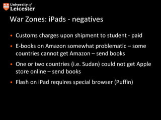 War Zones: iPads - negatives
• Customs charges upon shipment to student - paid
• E-books on Amazon somewhat problematic – some
countries cannot get Amazon – send books
• One or two countries (i.e. Sudan) could not get Apple
store online – send books
• Flash on iPad requires special browser (Puffin)
 