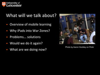 What will we talk about?
• Overview of mobile learning
• Why iPads into War Zones?
• Problems... solutions
• Would we do it again?
• What are we doing now?
Photo by Aaron Hockley on Flickr
 