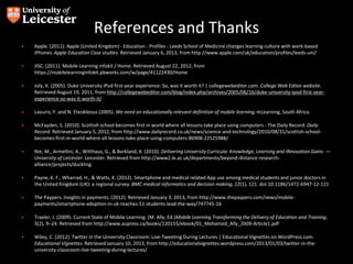 References and Thanks
• Apple. (2011). Apple (United Kingdom) - Education - Profiles - Leeds School of Medicine changes learning culture with work-based
iPhones. Apple Education Case studies. Retrieved January 6, 2013, from http://www.apple.com/uk/education/profiles/leeds-uni/
• JISC. (2011). Mobile Learning infokit / Home. Retrieved August 22, 2012, from
https://mobilelearninginfokit.pbworks.com/w/page/41122430/Home
• Joly, K. (2005). Duke University iPod first-year experience: So, was it worth it? | collegewebeditor.com. College Web Editor website.
Retrieved August 19, 2011, from http://collegewebeditor.com/blog/index.php/archives/2005/06/16/duke-university-ipod-first-year-
experience-so-was-it-worth-it/
• Laouris, Y. and N. Eteokleous (2005). We need an educationally relevant definition of mobile learning. mLearning, South Africa.
• McFayden, S. (2010). Scottish school becomes first in world where all lessons take place using computers - The Daily Record. Daily
Record. Retrieved January 5, 2012, from http://www.dailyrecord.co.uk/news/science-and-technology/2010/08/31/scottish-school-
becomes-first-in-world-where-all-lessons-take-place-using-computers-86908-22525988/
• Nie, M., Armellini, A., Witthaus, G., & Barkland, K. (2010). Delivering University Curricula: Knowledge, Learning and INnovation Gains —
University of Leicester. Leicester. Retrieved from http://www2.le.ac.uk/departments/beyond-distance-research-
alliance/projects/duckling
• Payne, K. F., Wharrad, H., & Watts, K. (2012). Smartphone and medical related App use among medical students and junior doctors in
the United Kingdom (UK): a regional survey. BMC medical informatics and decision making, 12(1), 121. doi:10.1186/1472-6947-12-121
• The Paypers. Insights in payments. (2012). Retrieved January 3, 2013, from http://www.thepaypers.com/news/mobile-
payments/smartphone-adoption-in-uk-reaches-51-students-lead-the-way/747745-16
• Traxler, J. (2009). Current State of Mobile Learning. (M. Ally, Ed.)Mobile Learning Transforming the Delivery of Education and Training,
5(2), 9–24. Retrieved from http://www.aupress.ca/books/120155/ebook/01_Mohamed_Ally_2009-Article1.pdf
• Wiley, C. (2012). Twitter in the University Classroom: Live-Tweeting During Lectures | Educational Vignettes on WordPress.com.
Educational Vignettes. Retrieved January 10, 2013, from http://educationalvignettes.wordpress.com/2013/01/03/twitter-in-the-
university-classroom-live-tweeting-during-lectures/
 
