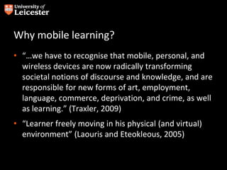 Why mobile learning?
• “…we have to recognise that mobile, personal, and
wireless devices are now radically transforming
societal notions of discourse and knowledge, and are
responsible for new forms of art, employment,
language, commerce, deprivation, and crime, as well
as learning.” (Traxler, 2009)
• “Learner freely moving in his physical (and virtual)
environment” (Laouris and Eteokleous, 2005)
 