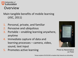 Overview
Main tangible benefits of mobile learning
(JISC, 2011)
1. Personal, private, and familiar
2. Pervasive and ubiquitous
3. Portable – enabling learning anywhere,
anytime
4. Immediate capture of data and
learning processes – camera, video,
sound, text input
5. Promotes active learning
Terese explains DUCKLING e-readers http://www.le.ac.uk/duckling
Photo by Newandalice
on Flickr
 