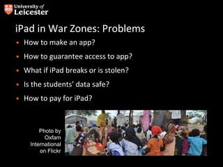 iPad in War Zones: Problems
• How to make an app?
• How to guarantee access to app?
• What if iPad breaks or is stolen?
• Is the students’ data safe?
• How to pay for iPad?
Photo by
Oxfam
International
on Flickr
 