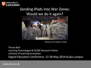 www.le.ac.uk
Sending iPads into War Zones:
Would we do it again?
Terese Bird
Learning Technologist & SCORE Research Fellow
Institute of Learning Innovation
Digital Education Conference 27-28 May 2014 Kuala Lumpur
Photo by The USO on Flickr
 