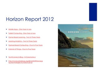 Horizon Report 2012
   Mobile Apps - One Year or Less

   Tablet Computing - One Year or Less

   Game Based Learning - Two to Three Years

   Learning Analytics - Two to Three Years

   Gesture Based Computing – Four to Five Years

   Internet of Things – Four to Five Years




   TechConnects Blog – N Caramanico

   http://ncara.edublogs.org/2012/02/09/emergi
    ng-technologies-to-watch-2012/
 