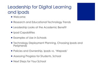 Leadership for Digital Learning
and Ipads
  Welcome

  Research and Educational Technology Trends

  Leadership Looks at the Academic Benefit

  Ipad Capabilities

  Examples of Use in Schools

  Technology Deployment Planning, Choosing Ipads and
   Peripherals

  Policies and Ownership, Ipads vs. ‘Wepads’

  Assessing Progress for Students, School

  Next Steps for Your School
 