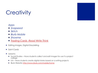 Creativity

  Apps
   Snapseed
   Skitch
   Blurb Mobile
   Showme
   Trading Cards -Read Write Think
 Editing Images, Digital Storytelling

 Saint Cards

 Lessons:
   Social Studies – Have students collect and edit images for use if a project
    collage
   ILA – Have students create digital stories based on a writing projects
   Blurb Website http://www.blurb.com/mobile/home
 