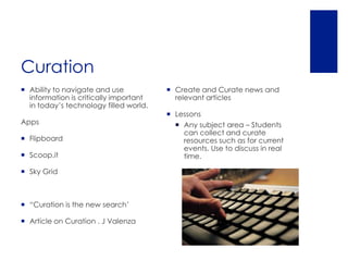 Curation
 Ability to navigate and use            Create and Curate news and
  information is critically important     relevant articles
  in today’s technology filled world.
                                         Lessons
Apps                                       Any subject area – Students
                                            can collect and curate
 Flipboard                                 resources such as for current
                                            events. Use to discuss in real
 Scoop.it                                  time.

 Sky Grid



 “Curation is the new search’

 Article on Curation . J Valenza
 