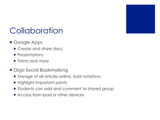 Collaboration
 Google Apps
  Create and share docs
  Presentations
  Forms and more

 Diigo Social Bookmarking
  Storage of all articles online, Add notations
  Highlight Important points
  Students can add and comment to shared group
  Access from Ipad or other devices
 