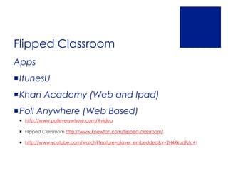 Flipped Classroom
Apps
ItunesU
Khan Academy (Web and Ipad)
Poll Anywhere (Web Based)
  http://www.polleverywhere.com/#video

  Flipped Classroom http://www.knewton.com/flipped-classroom/

  http://www.youtube.com/watch?feature=player_embedded&v=2H4RkudFzlc#!
 