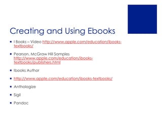 Creating and Using Ebooks
 I Books – Video http://www.apple.com/education/ibooks-
  textbooks/

 Pearson, McGraw Hill Samples
  http://www.apple.com/education/ibooks-
  textbooks/publishers.html

 Ibooks Author

 http://www.apple.com/education/ibooks-textbooks/

 Anthologize

 Sigil

 Pandoc
 