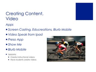 Creating Content,
Video
Apps
 Screen Casting, Educreations, Blurb Mobile
 Video Speak from Ipad
 Preso App
 Show Me
 Blurb Mobile
 Lessons:
   Create instructional videos
   Have students create videos
 
