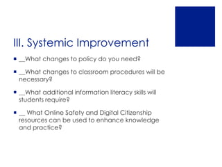 III. Systemic Improvement
 __What changes to policy do you need?

 __What changes to classroom procedures will be
  necessary?

 __What additional information literacy skills will
  students require?

 __ What Online Safety and Digital Citizenship
  resources can be used to enhance knowledge
  and practice?
 