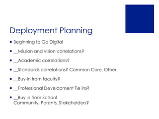 Deployment Planning
 Beginning to Go Digital

 __Mission and vision correlations?

 __Academic correlations?

 __Standards correlations? Common Core, Other

 __Buy-in from faculty?

 __Professional Development Tie ins?

 __Buy in from School
  Community, Parents, Stakeholders?
 