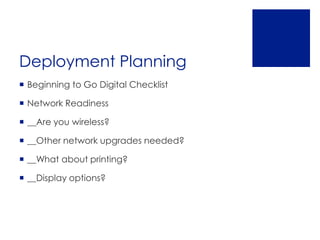 Deployment Planning
 Beginning to Go Digital Checklist

 Network Readiness

 __Are you wireless?

 __Other network upgrades needed?

 __What about printing?

 __Display options?
 