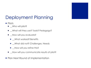 Deployment Planning
 Pilots
   __Who will pilot?

   __What will they use? Tools? Pedagogy?

   __How will you evaluate?

     __What worked? Benefits

     __What did not? Challenges, Needs

     __How will you refine this?

   __How will you communicate results of pilot?

 Plan Next Round of Implementation
 